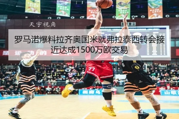 罗马诺爆料拉齐奥国米就弗拉泰西转会接近达成1500万欧交易 - kaiyun