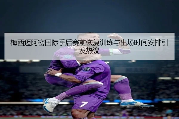 梅西迈阿密国际季后赛前恢复训练与出场时间安排引发热议 - kaiyun